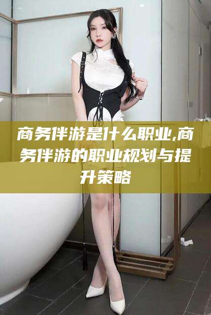 阿勒泰商务伴游是什么职业,商务伴游的职业规划与提升策略