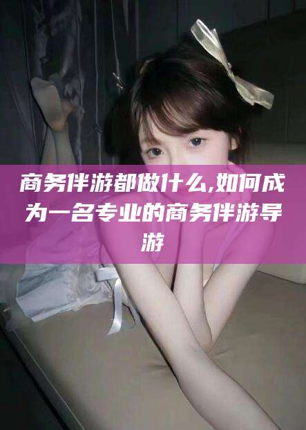 阿勒泰商务伴游都做什么,如何成为一名专业的商务伴游导游