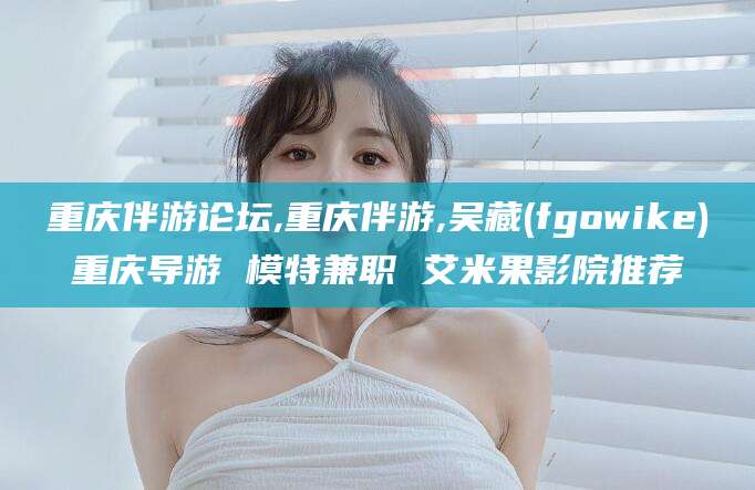 阿勒泰重庆伴游论坛,重庆伴游,吴藏(fgowike)重庆导游 模特兼职 艾米果影院推荐