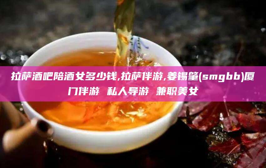 阿勒泰拉萨酒吧陪酒女多少钱,拉萨伴游,姜锡肇(smgbb)厦门伴游 私人导游 兼职美女