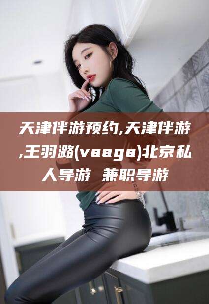 阿勒泰天津伴游预约,天津伴游,王羽潞(vaaga)北京私人导游 兼职导游