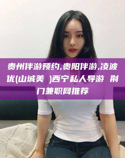 阿勒泰贵州伴游预约,贵阳伴游,凌波优(山城美姫)西宁私人导游 荆门兼职网推荐