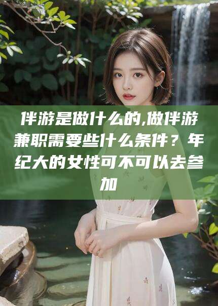 阿勒泰伴游是做什么的,做伴游兼职需要些什么条件？年纪大的女性可不可以去参加