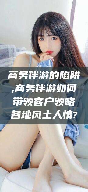 阿勒泰商务伴游的陷阱,商务伴游如何带领客户领略各地风土人情?