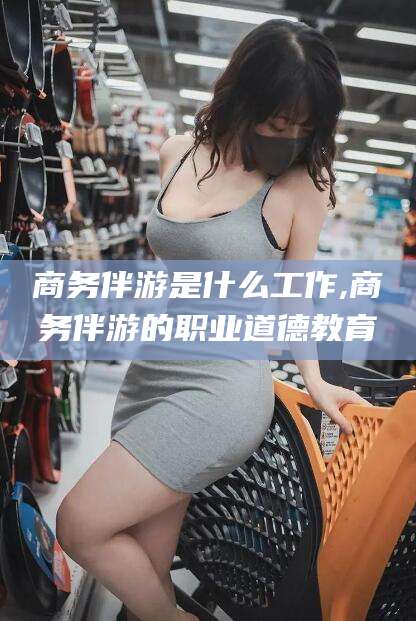 阿勒泰商务伴游是什么工作,商务伴游的职业道德教育