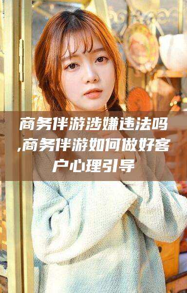 阿勒泰商务伴游涉嫌违法吗,商务伴游如何做好客户心理引导