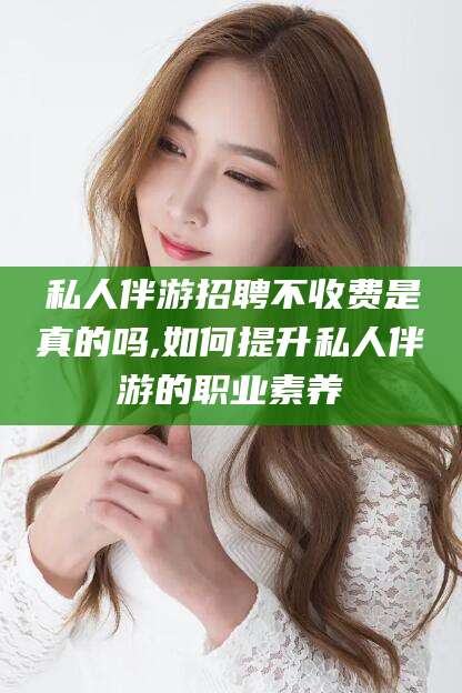 阿勒泰私人伴游招聘不收费是真的吗,如何提升私人伴游的职业素养