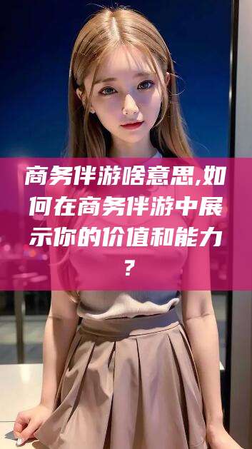 阿勒泰商务伴游啥意思,如何在商务伴游中展示你的价值和能力？