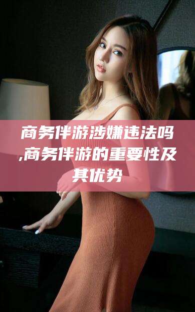 阿勒泰商务伴游涉嫌违法吗,商务伴游的重要性及其优势