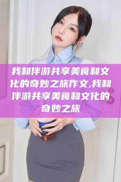阿勒泰我和伴游共享美食和文化的奇妙之旅作文,我和伴游共享美食和文化的奇妙之旅