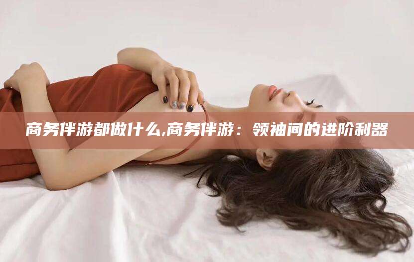 阿勒泰商务伴游都做什么,商务伴游：领袖间的进阶利器