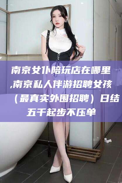 阿勒泰南京女仆陪玩店在哪里,南京私人伴游招聘女孩（最真实外围招聘）日结五千起步不压单