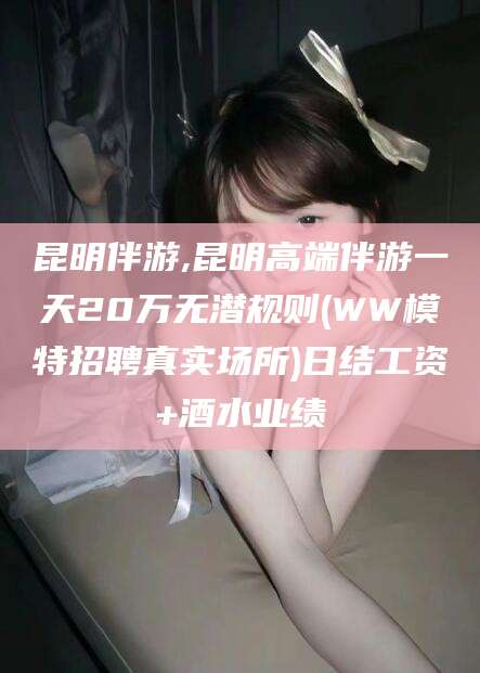 阿勒泰昆明伴游,昆明高端伴游一天20万无潜规则(WW模特招聘真实场所)日结工资+酒水业绩