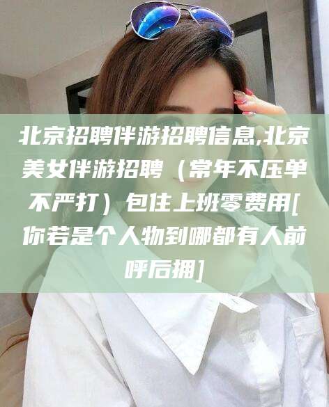 阿勒泰北京招聘伴游招聘信息,北京美女伴游招聘（常年不压单不严打）包住上班零费用[你若是个人物到哪都有人前呼后拥]