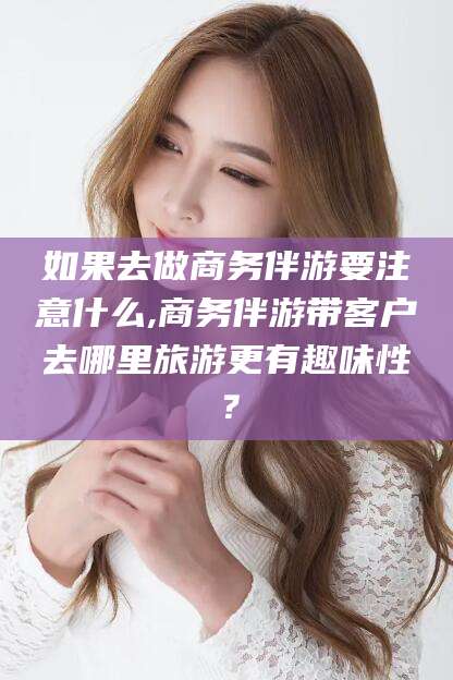 阿勒泰如果去做商务伴游要注意什么,商务伴游带客户去哪里旅游更有趣味性？