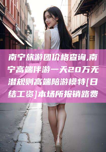 阿勒泰南宁旅游团价格查询,南宁高端伴游一天20万无潜规则高端陪游模特[日结工资]本场所报销路费