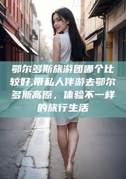 阿勒泰鄂尔多斯旅游团哪个比较好,带私人伴游去鄂尔多斯高原，体验不一样的旅行生活