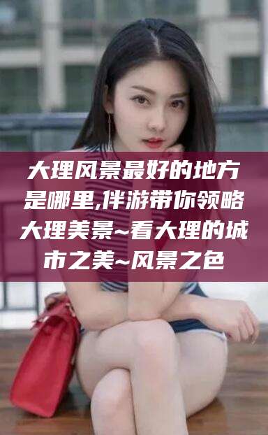 阿勒泰大理风景最好的地方是哪里,伴游带你领略大理美景~看大理的城市之美~风景之色