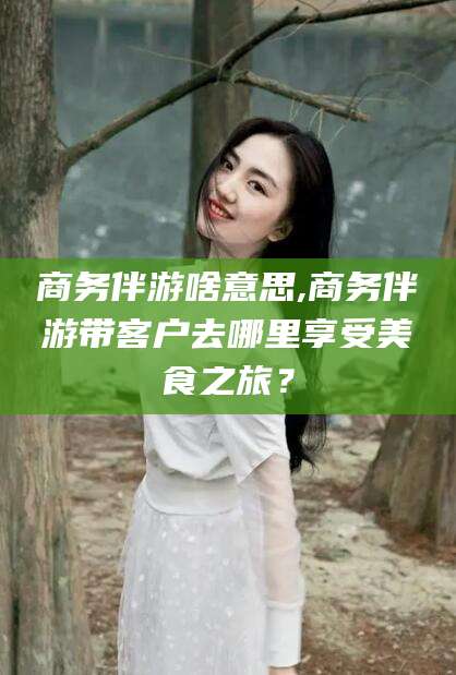 阿勒泰商务伴游啥意思,商务伴游带客户去哪里享受美食之旅？