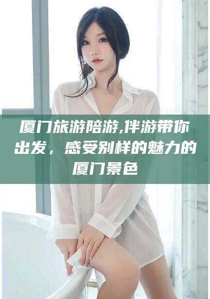 阿勒泰厦门旅游陪游,伴游带你出发，感受别样的魅力的厦门景色