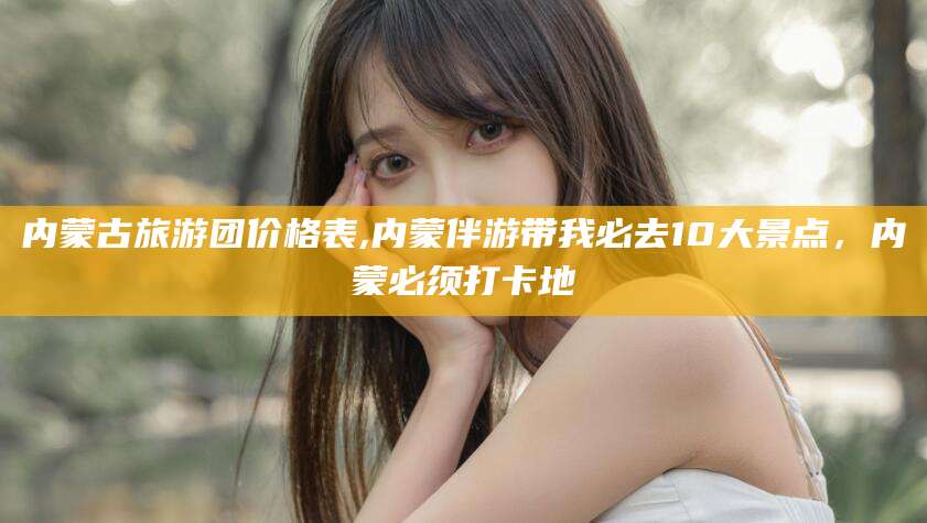 阿勒泰内蒙古旅游团价格表,内蒙伴游带我必去10大景点，内蒙必须打卡地