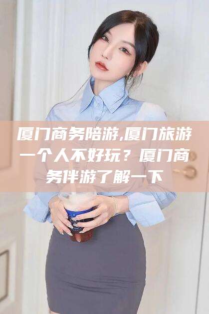 阿勒泰厦门商务陪游,厦门旅游一个人不好玩？厦门商务伴游了解一下