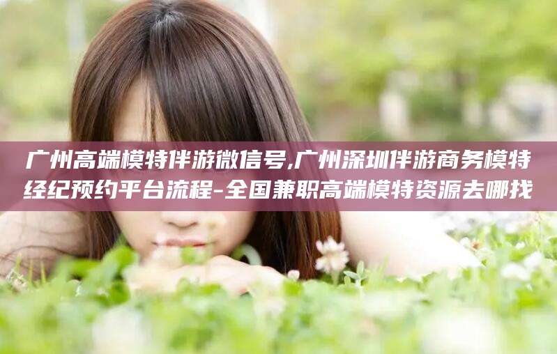 阿勒泰广州高端模特伴游微信号,广州深圳伴游商务模特经纪预约平台流程-全国兼职高端模特资源去哪找