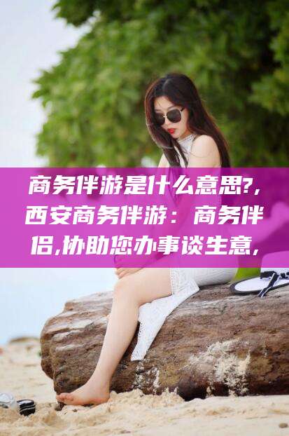 阿勒泰商务伴游是什么意思?,西安商务伴游：商务伴侣,协助您办事谈生意,