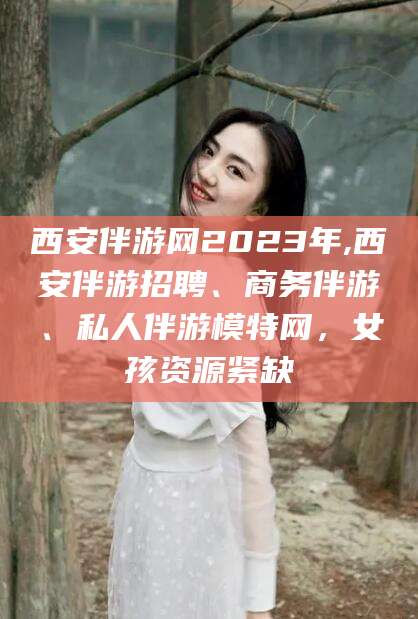 阿勒泰西安伴游网2023年,西安伴游招聘、商务伴游、私人伴游模特网，女孩资源紧缺