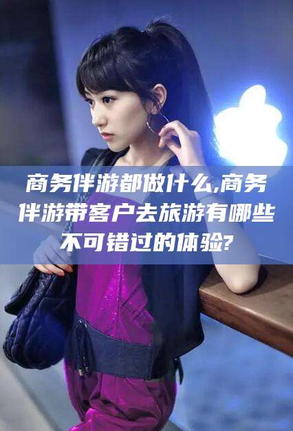 阿勒泰商务伴游都做什么,商务伴游带客户去旅游有哪些不可错过的体验?