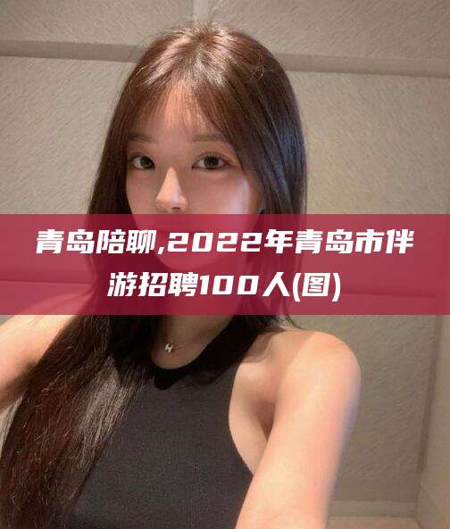 阿勒泰青岛陪聊,2022年青岛市伴游招聘100人(图)