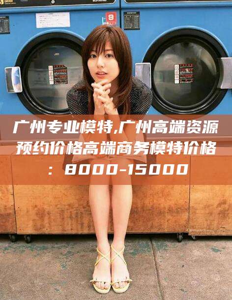 阿勒泰广州专业模特,广州高端资源预约价格高端商务模特价格：8000-15000