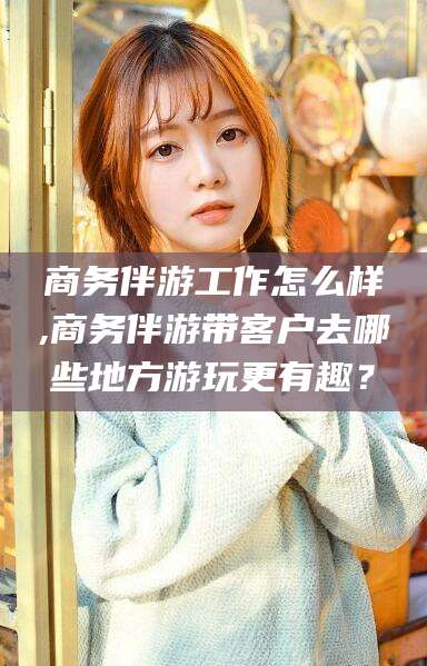 阿勒泰商务伴游工作怎么样,商务伴游带客户去哪些地方游玩更有趣？