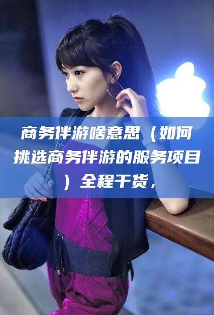 阿勒泰商务伴游啥意思（如何挑选商务伴游的服务项目）全程干货，