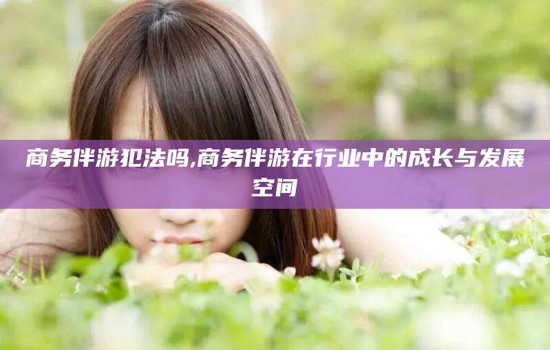 阿勒泰商务伴游犯法吗,商务伴游在行业中的成长与发展空间