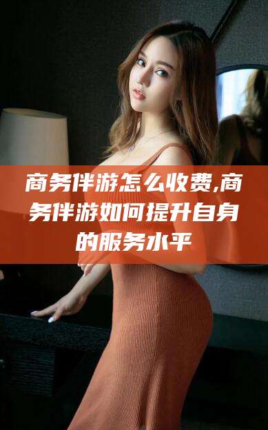 阿勒泰商务伴游怎么收费,商务伴游如何提升自身的服务水平